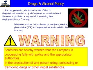 Drugs & Alcohol Policy  …  The use, possession, distribution or sale of illicit or  drugs without prescription by all Company’s shore and on board  Personnel is prohibited at any and all times during their  employment by the Company. Seafarers are hereby warned that the Company is  cooperating fully with police and the appropriate authorities  in the prosecution of any person using, possessing or  trafficking drugs or other illegal substances. Substances such as, but not limited to, marijuana, cocaine,  phencyclidine (PCP) and amphetamines are included in this  total ban. WARNING 