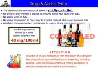 Drugs & Alcohol Policy  The distribution and consumption of alcohol is  strictly controlled. No officer or crew member is allowed to consume alcohol four hours prior duty.  No alcohol while on duty.  No alcohol consumption 24 hours prior to arrival at port and while vessel staying at port. All officers and crew members must be able to respond at any time to an  emergency. A T T E N T I O N   In order to ensure compliance with this policy, the Company has adopted a program of testing and screening, including random, unannounced alcohol/drug testing in addition to routine pre-employment medical examinations. Alcohol impairment is defined as a blood  alcohol content of max  40 mg/100   ml CONTROLED 