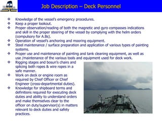Job Description – Deck Personnel Knowledge of the vessel’s emergency procedures. Keep a proper lookout. Proper observation/reading of both the magnetic and gyro compasses indications and skill in the proper steering of the vessel by complying with the helm orders (compulsory for A.Bs). Operation of vessel’s anchoring and mooring equipment. Steel maintenance / surface preparation and application of various types of painting systems. Proper use and maintenance of painting and tank cleaning equipment, as well as use /maintenance of the various tools and equipment used for deck work. Rigging stages and bosun’s chairs and splicing both ropes & wire ropes in a safe manner. Work on deck or engine room as required by Chief Officer or Chief Engineer (cross-departmental duties).   Knowledge for shipboard terms and definitions required for executing deck duties and ability to understand orders and make themselves clear to the officer on duty/supervisor(s) in matters relevant to deck duties and safety practices. 