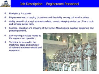 Job Description – Engineroom Personnel Emergency Procedures Engine room watch keeping procedures and the ability to carry out watch routines.  Ability to read indicating instruments related to watch-keeping duties.Use of hand tools and portable power   tools. Function, operation and servicing of the various Main Engines, Auxiliary equipment and pumping systems. Safe working practices related to the engine room operation. Technical terms used in the machinery space and names of all relevant machinery details and equipment. 