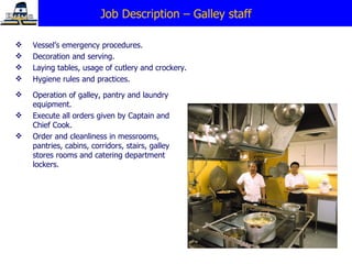 Job Description – Galley staff Vessel’s emergency procedures. Decoration and serving. Laying tables, usage of cutlery and crockery. Hygiene rules and practices. Operation of galley, pantry and laundry equipment. E xecute all orders given by Captain and Chief Cook. Order and cleanliness in messrooms, pantries, cabins, corridors, stairs, galley stores rooms and catering department lockers. 