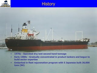 1970s - Operated dry/wet second hand tonnage Early 1980s - Gradually concentrated in product tankers and begun to build sector expertise Embarked in fleet rejuvenation program with 5 Japanese built 30,000 tons (SH) History 