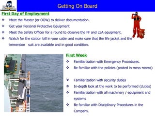 Getting On Board First Day of Employment Meet the Master (or OOW) to deliver documentation. Get your Personal Protective Equipment Meet the Safety Officer for a round to observe the FF and LSA equipment. Watch for the station bill in your cabin and make sure that the life jacket and the immersion  suit are available and in good condition. First Week Familiarization with Emergency Procedures. Be familiar with the policies (posted in mess-rooms)  Familiarization with security duties In-depth look at the work to be performed (duties) Familiarization with all machinery / equipment and systems Be familiar with Disciplinary Procedures in the Company. 
