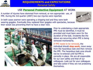 REQUIREMENTS and EXPECTATIONS Personal Safety USE  Personal Protective Equipment   AT WORK A  number of injuries have stemmed from   removal ,   or non appropriate  use,  of PPE.  During the 3rd quarter (2007) two eye injuries were reported. In both cases seamen were operating a chipping tool and they were both wearing goggles. Eventually they replaced their goggles with spectacles, because their sweat was preventing them to have a clear view. If PPE needs to be removed ,  the individual should   s top   work ,   move away from the hazardous task and then   remove the PPE.   The hazardous task area should not be re-entered until full PPE is   correctly in place.   We are all responsible for our   own safety and that of our colleagues .   L ook out   for your   colleagues and take action if they are not protecting themselves. Prior to undertaking a task appropriate PPE must be identified, it must be provided and   must been worn   for the duration of the   task.   Incidents  like the above  are occurring when PPE is being removed momentarily. 