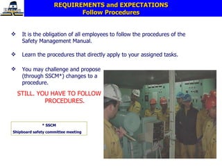 REQUIREMENTS and EXPECTATIONS Follow Procedures It is the obligation of all employees to follow the procedures of the Safety Management Manual. Learn the procedures that directly apply to your assigned tasks.  You may challenge and propose (through SSCM*) changes to a procedure. STILL. YOU HAVE TO FOLLOW PROCEDURES. * SSCM Shipboard safety committee meeting 
