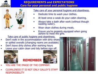 REQUIREMENTS and EXPECTATIONS Care for your personal and public hygiene Take care of your personal hygiene and cleanliness. Dedicate time to wash your clothes. At least once a weak do your cabin cleaning. Always take a bath after work (without though wasting water). Wear clean clothes during meals. Ensure you’re properly equipped when going ashore to meet the girls. Take care of public hygiene and cleanliness. Don’t walk in the accommodation with dirty shoes or spilled overalls (changing rooms are available) Don’t leave dirty dishes after working hours Leave your cabin clean and tidy before sign off.  REMEMBER YOU ARE THE IMAGE OF THE COMPANY. CLEANLINESS IT IS NOT ONLY GALLEY’S STAFF RESPONSIBILITY 