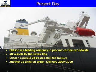 Eletson is a leading company in product carriers worldwide  All vessels fly the Greek flag  Eletson controls 28 Double Hull Oil Tankers Another 12 units on order . Delivery 2009-2010 Present Day 