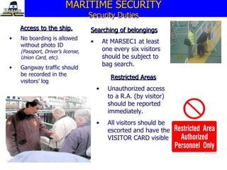 MARITIME SECURITY Security Duties Access to the ship. No boarding is allowed without photo ID   (Passport, Driver’s license, Union Card, etc). Gangway traffic should be recorded in the visitors’ log Searching of belongings At MARSEC1 at least one every six visitors should be subject to bag search. Restricted Areas Unauthorized access to a R.A. (by visitor) should be reported immediately. All visitors should be escorted and have the VISITOR CARD visible 