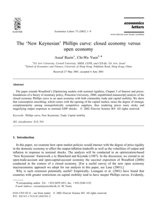 Economics Letters 75 (2002) 1–9
                                                                                            www.elsevier.com / locate / econbase



   The ‘New Keynesian’ Phillips curve: closed economy versus
                       open economy
                                         Assaf Razin a , Chi-Wa Yuen b , *
                    a
                     Tel Aviv University, Cornell University, NBER, CEPR, and CES-Ifo, Tel Aviv, Israel
           b
               School of Economics and Finance, University of Hong Kong, Pokfulam Road, Hong Kong, China

                                        Received 27 May 2001; accepted 6 June 2001




Abstract

   The paper extends Woodford’s [Optimizing models with nominal rigidities, Chapter 3 of Interest and prices:
foundations of a theory of monetary policy, Princeton University, 2000; unpublished manuscript] analysis of the
closed economy Phillips curve to an open economy with both commodity trade and capital mobility. We show
that consumption smoothing, which comes with the opening of the capital market, raises the degree of strategic
complementarity among monopolistically competitive suppliers, thus rendering prices more sticky and
magnifying output responses to nominal GDP shocks. © 2002 Elsevier Science B.V. All rights reserved.

Keywords: Phillips curve; New Keynesian; Trade; Capital mobility

JEL classiﬁcation: E12; F41




1. Introduction

   In this paper, we examine how open market policies would interact with the degree of price rigidity
in the domestic economy to affect the output-inﬂation tradeoffs as well as the volatilities of output and
inﬂation in response to nominal shocks. The analysis will be conducted in an optimization-based
‘New Keynesian’ framework a la Blanchard and Kiyotaki (1987). In the discussion, we extend to an
open-trade-account and open-capital-account economy the succinct exposition of Woodford (2000)
conducted in the context of a closed economy. [For a useful survey of the new open economy
macroeconomic approach we adopt for our analysis in this paper, see Lane (2001).]
   Why is such extension potentially useful? Empirically, Loungani et al. (2001) have found that
countries with greater restrictions on capital mobility tend to have steeper Phillips curves. Evidently,

  * Corresponding author. Tel.: 1852-2859-1051; fax: 1852-2548-1152.
  E-mail address: cwyuen@econ.khu.hk (C.-W. Yuen).

0165-1765 / 02 / $ – see front matter   © 2002 Elsevier Science B.V. All rights reserved.
PII: S0165-1765( 01 )00588-2
 