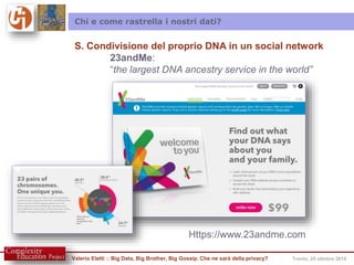 Chi e come rastrella i nostri dati? 
S. Condivisione del proprio DNA in un social network 
23andMe: 
“the largest DNA ancestry service in the world” 
Https://www.23andme.com 
Valerio Eletti :: Big Data, Big Brother, Big Gossip. Che ne sarà della privacy? Trento, 25 ottobre 2014 
 