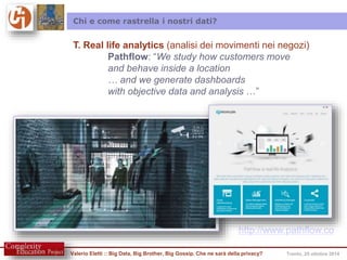 Chi e come rastrella i nostri dati? 
T. Real life analytics (analisi dei movimenti nei negozi) 
Pathflow: “We study how customers move 
and behave inside a location 
… and we generate dashboards 
with objective data and analysis …” 
http://www.pathflow.co 
Valerio Eletti :: Big Data, Big Brother, Big Gossip. Che ne sarà della privacy? Trento, 25 ottobre 2014 
 