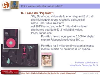 Chi e come rastrella i nostri dati? 
U. Il caso dei “Pig Data”: 
“Pig Data” sono chiamate le enormi quantità di dati 
che il Mindgeek group raccoglie dai suoi siti 
come PornHub o YouPorn: 
nel 2013 hanno avuto 14,7 miliardi di visitatori 
che hanno guardato 63,2 miliardi di video. 
Pochi sanno che: 
PornHub lavora ogni giorno 5.000 terabyte; 
mentre Facebook ne lavora 600 … 
PornHub ha 1 miliardo di visitatori al mese; 
mentre Tumblr ne ha meno di un quarto… 
Inchiesta pubblicata su 
Wired Italia, Settembre 2014 
Valerio Eletti :: Big Data, Big Brother, Big Gossip. Che ne sarà della privacy? Trento, 25 ottobre 2014 
 