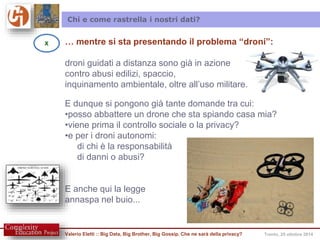 Chi e come rastrella i nostri dati? 
… mentre si sta presentando il problema “droni”: 
droni guidati a distanza sono già in azione 
contro abusi edilizi, spaccio, 
inquinamento ambientale, oltre all’uso militare. 
E dunque si pongono già tante domande tra cui: 
•posso abbattere un drone che sta spiando casa mia? 
•viene prima il controllo sociale o la privacy? 
•e per i droni autonomi: 
di chi è la responsabilità 
di danni o abusi? 
E anche qui la legge 
annaspa nel buio... 
Valerio Eletti :: Big Data, Big Brother, Big Gossip. Che ne sarà della privacy? Trento, 25 ottobre 2014 
X 
 