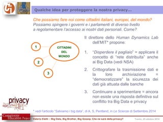 Qualche idea per proteggere la nostra privacy... 
Che possiamo fare noi come cittadini italiani, europei, del mondo? 
Possiamo spingere i governi e i parlamenti di diverso livello 
a regolamentare l’accesso ai nostri dati personali. Come? 
CITTADINI 
DEL 
MONDO 
2 
1 
3 
Il direttore dello Human Dynamics Lab 
dell’MIT* propone: 
1. “Disperdere il pagliaio” = applicare il 
concetto di “rete distribuita” anche 
ai Big Data (vedi NSA) 
2. Crittografare la trasmissione dati e 
la loro archiviazione = 
“democratizzare” la sicurezza dei 
dati già attuata dalle banche 
3. Continuare a sperimentare = ancora 
non esiste una risposta definitiva sul 
conflitto tra Big Data e privacy 
* vedi l’articolo “Salviamo i big data”, di A. S. Pentland, in Le Scienze di Settembre 2014 
Valerio Eletti :: Big Data, Big Brother, Big Gossip. Che ne sarà della privacy? Trento, 25 ottobre 2014 
 