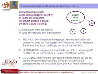 Qualche idea per proteggere la nostra privacy... 
CLIENTI 
WEB 
E MOBILE 
6 
4 5 
Che possiamo fare noi, 
come singoli cittadini (“clienti”!), 
di fronte allo strapotere 
dei giganti pubblici e privati 
del Web e della telefonia? 
Si pensa a tre filoni di proposte 
in parte sovrapposte con le precedenti: 
4. TECNICA: far crittografare i messaggi (azione associabile alla 
auto-distruzione del messaggio; vedi Textsicure, Wickr, Telegram, 
RedPhone e le azioni di Google per i suoi utenti cinesi) 
5. LEGISLATIVA: spingere per una “Carte dei diritti e doveri digitali” 
(tentativi di Tim Berners-Lee e, da noi, di Stefano Rodotà) 
6. COMMERCIALE: valutare la proposta di farsi pagare dai big del 
Web la cessione dei propri dati, anche per assumere più 
consapevolezza del loro valore (vedi gli 8 € al mese di Datacoup) 
Valerio Eletti :: Big Data, Big Brother, Big Gossip. Che ne sarà della privacy? Trento, 25 ottobre 2014 
 