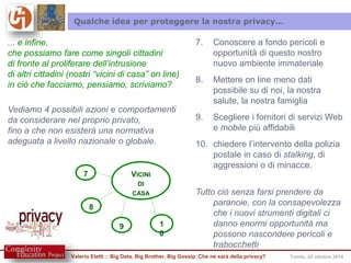 Qualche idea per proteggere la nostra privacy... 
... e infine, 
che possiamo fare come singoli cittadini 
di fronte al proliferare dell’intrusione 
di altri cittadini (nostri “vicini di casa” on line) 
in ciò che facciamo, pensiamo, scriviamo? 
Vediamo 4 possibili azioni e comportamenti 
da considerare nel proprio privato, 
fino a che non esisterà una normativa 
adeguata a livello nazionale o globale. 
VICINI 
DI 
CASA 
8 
7 
9 1 
0 
7. Conoscere a fondo pericoli e 
opportunità di questo nostro 
nuovo ambiente immateriale 
8. Mettere on line meno dati 
possibile su di noi, la nostra 
salute, la nostra famiglia 
9. Scegliere i fornitori di servizi Web 
e mobile più affidabili 
10. chiedere l’intervento della polizia 
postale in caso di stalking, di 
aggressioni o di minacce. 
Tutto ciò senza farsi prendere da 
paranoie, con la consapevolezza 
che i nuovi strumenti digitali ci 
danno enormi opportunità ma 
possono nascondere pericoli e 
trabocchetti 
Valerio Eletti :: Big Data, Big Brother, Big Gossip. Che ne sarà della privacy? Trento, 25 ottobre 2014 
 