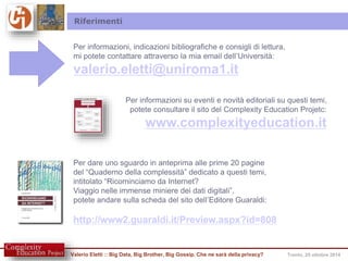 Riferimenti 
Per informazioni, indicazioni bibliografiche e consigli di lettura, 
mi potete contattare attraverso la mia email dell’Università: 
valerio.eletti@uniroma1.it 
Per informazioni su eventi e novità editoriali su questi temi, 
potete consultare il sito del Complexity Education Projetc: 
www.complexityeducation.it 
Per dare uno sguardo in anteprima alle prime 20 pagine 
del “Quaderno della complessità” dedicato a questi temi, 
intitolato “Ricominciamo da Internet? 
Viaggio nelle immense miniere dei dati digitali”, 
potete andare sulla scheda del sito dell’Editore Guaraldi: 
http://www2.guaraldi.it/Preview.aspx?id=808 
Valerio Eletti :: Big Data, Big Brother, Big Gossip. Che ne sarà della privacy? Trento, 25 ottobre 2014 
