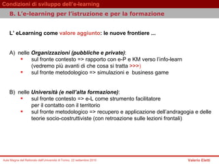 L’ eLearning come  valore aggiunto : le nuove frontiere ...  A)  nelle  Organizzazioni (pubbliche e private) :  sul fronte contesto => rapporto con e-P e KM verso l’info-learn  (vedremo più avanti di che cosa si tratta  >>> )   sul fronte metodologico => simulazioni e  business game B)  nelle  Università (e nell’alta formazione) :  sul fronte contesto => e-L come strumento facilitatore  per il contatto con il territorio  sul fronte metodologico => recupero e applicazione dell’andragogia e delle teorie socio-costruttiviste (con retroazione sulle lezioni frontali)  B.  L’e-learning per l’istruzione e per la formazione   