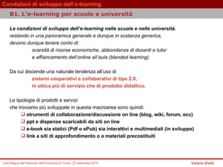 Le condizioni di sviluppo dell’e-learning nelle scuole e nelle università ,  restando in una panoramica generale e dunque in sostanza generica,  devono dunque tenere conto di:  scarsità di risorse economiche, abbondanza di docenti e tutor e affiancamento dell’online all’aula (blended learning)  Da cui discende una naturale tendenza all’uso di   sistemi cooperativi e collaborativi di tipo 2.0,  in ottica più di servizio che di prodotto didattico.   Le tipologie di prodotti e servizi  che troviamo più sviluppate in questa macroarea sono quindi:   strumenti di collaborazione/discussione on line (blog, wiki, forum, ecc)  ppt e dispense scaricabili da siti on line  e-book sia statici (Pdf o ePub) sia interattivi e multimediali (in sviluppo)  link a siti di approfondimento o a materiali precostituiti  B1. L’e-learning per scuole e università  