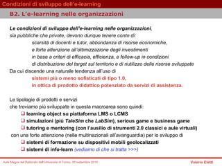 Le condizioni di sviluppo dell’e-learning nelle organizzazioni ,  sia pubbliche che private, devono dunque tenere conto di:  scarsità di docenti e tutor, abbondanza di risorse economiche,  e forte attenzione all’ottimizzazione degli investimenti  in base a criteri di efficacia, efficienza, e follow-up in condizioni  di distribuzione del target sul territorio e di riutilizzo delle risorse sviluppate  Da cui discende una naturale tendenza all’uso di   sistemi più o meno sofisticati di tipo 1.0,  in ottica di prodotto didattico potenziato da servizi di assistenza.   Le tipologie di prodotti e servizi  che troviamo più sviluppate in questa macroarea sono quindi:   learning object su piattaforma LMS o LCMS  simulazioni (più  TaleSim  che  LabSim ), serious game e business game  tutoring e mentoring (con l’ausilio di strumenti 2.0 classici e aule virtuali)  con una forte attenzione (nelle multinazionali all’avanguardia) per lo sviluppo di   sistemi di formazione su dispositivi mobili geolocalizzati  sistemi di info-learn  (vediamo di che si tratta >>>)   B2. L’e-learning nelle organizzazioni  