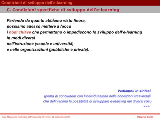 Partendo da quanto abbiamo visto finora, possiamo adesso mettere a fuoco  i  nodi chiave  che permettono o impediscono lo sviluppo dell’e-learning  in modi diversi  nell’istruzione (scuole e università)  e nelle organizzazioni (pubbliche e private).   Vediamoli in sintesi   (prima di concludere con l’individuazione delle condizioni trasversali  che definiscono la possibilità di sviluppare e-learning nei diversi casi) >>>   C. Condizioni specifiche di sviluppo dell’e-learning 