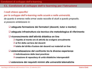 I nodi chiave specifici  per lo sviluppo dell’e-learning nelle scuole e nelle università ,  da quanto è emerso nella ormai vasta raccolta di studi a questo proposito,  si possono sintetizzare in:  adeguata formazione dei formatori (docenti, tutor e mentor)  adeguata infrastruttura sia tecnica che metodologica di riferimento  riconoscimento dell’attività didattica on line  rispetto al monte ore di attività da svolgere annualmente  ai fini della carriera dei docenti   tutela del diritto d’autore dei docenti sui materiali on line   sistematizzazione del confronto tra le diverse esperienze individuazione delle  best practices   creazione di  repository  di unità didattiche interoperabili   estensione dei requisiti minimi alle università telematiche C1. Condizioni di sviluppo dell’e-learning per l’istruzione  
