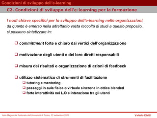 I nodi chiave specifici per lo sviluppo dell’e-learning nelle organizzazioni ,  da quanto è emerso nella altrettanto vasta raccolta di studi a questo proposito,  si possono sintetizzare in:  committment  forte e chiaro dai vertici dell’organizzazione  motivazione degli utenti e dei loro diretti responsabili  misura dei risultati e organizzazione di azioni di feedbeck  utilizzo sistematico di strumenti di facilitazione  tutoring e mentoring  passaggi in aula fisica o virtuale sincrona in ottica blended  forte interattività nei L.O e interazione tra gli utenti  C2. Condizioni di sviluppo dell’e-learning per la formazione  
