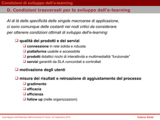 D.  Condizioni trasversali per lo sviluppo dell’e-learning   Al di là delle specificità delle singole macroaree di applicazione,  ci sono comunque delle costanti nei nodi critici da considerare  per ottenere condizioni ottimali di sviluppo dell’e-learning:  qualità dei prodotti e dei servizi  connessione  in rete solida e robusta piattaforma  usabile e accessibile   prodotti  didattici ricchi di interattività e multimedialità “funzionale”   servizi  garantiti da SLA concordati e controllati   motivazione degli utenti  misura dei risultati e retroazione di aggiustamento del processo  gradimento  efficacia  efficienza  follow up  (nelle organizzazioni)   
