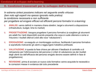 D.  Condizioni trasversali per lo sviluppo dell’e-learning   In estrema sintesi possiamo indicare nel seguente anello virtuoso  (ben noto agli esperti ma spesso ignorato nella pratica)  la condizione necessaria e non sufficiente  per progettare ed erogare efficaci ed efficienti percorsi formativi in e-learning:  ANALISI : vanno definiti in maniera chiara obiettivi, target e strumenti a disposizione (infrastrutture, budget, time to market)  PROGETTAZIONE : bisogna progettare il percorso formativo (e scegliere gli strumenti più adatti fra i tanti disponibili) avendo presente che cosa si vuole ottenere e come si misurano i risultati ottenuti (vedi alla voce “valutazione”)  EROGAZIONE : va eseguito un monitoraggio continuo, facilitando il percorso formativo e soprattutto motivando gli utenti a raggiungere l’obiettivo prefissato  VALUTAZIONE : è questa la fase chiave per attivare il feedback di controllo e di retroazione per l’ottimizzazione del percorso (i criteri di valutazione sia dei risultati degli utenti sia dell’efficacia del percorso erogato devono essere definiti in fase di progettazione)  REVISIONE : prima di avviare un nuovo ciclo formativo vanno acquisite le necessità e le correzioni messe in evidenza dal ciclo precedente  