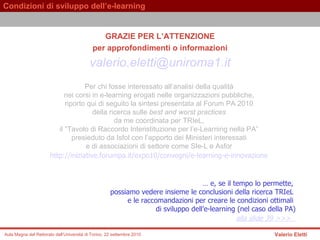 GRAZIE PER L’ATTENZIONE per approfondimenti o informazioni [email_address] Per chi fosse interessato all’analisi della qualità  nei corsi in e-learning erogati nelle organizzazioni pubbliche,  riporto qui di seguito   la sintesi presentata al Forum PA 2010  della ricerca sulle  best and worst practices   da me coordinata per TRIeL,  il “Tavolo di Raccordo Interistituzione per l’e-Learning nella PA”  presieduto da Isfol con l’apporto dei Ministeri interessati  e di associazioni di settore come SIe-L e Asfor   http://iniziative.forumpa.it/expo10/convegni/e-learning-e-innovazione   …  e, se il tempo lo permette,  possiamo vedere insieme le conclusioni della ricerca TRIeL  e le raccomandazioni per creare le condizioni ottimali  di sviluppo dell’e-learning (nel caso della PA) alla  slide 39 >>>     