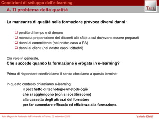 La mancanza di qualità nella formazione provoca diversi danni : perdita di tempo e di denaro mancata preparazione dei discenti alle sfide a cui dovevano essere preparati  danni al committente (nel nostro caso la PA) danni ai clienti (nel nostro caso i cittadini)  Ciò vale in generale.  Che succede quando la formazione è erogata in e-learning?   Prima di rispondere condividiamo il senso che diamo a questo termine:  In questo contesto chiamiamo e-learning il pacchetto di tecnologie+metodologie  che si aggiungono (non si sostituiscono)  alla cassetta degli attrezzi del formatore per far aumentare efficacia ed efficienza alla formazione.   A. Il problema della qualità  