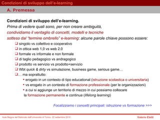 Condizioni di sviluppo dell’e-learning.  Prima di vedere quali sono, per non creare ambiguità,  condividiamo il ventaglio di concetti, modelli e tecniche  sotteso dal “termine ombrello” e-learning : alcune parole chiave possono essere:  singolo vs collettivo e cooperativo  in ottica web 1,0 vs web 2.0  formale vs informale e non formale  di taglio pedagogico vs andragogico  prodotto vs servizio vs prodotto+servizio  Wbt  quick & dirty  vs simulazione, business game, serious game…  …  ma soprattutto:  erogato in un contesto di tipo educational ( istruzione scolastica o universitaria ) vs erogato in un contesto di  formazione professionale  (per le organizzazioni)  a cui si aggiunge un territorio di mezzo in cui possiamo collocare  la  formazione permanente  e continua ( lifelong learning )  Focalizziamo i concetti principali: istruzione vs formazione >>> A. Premessa  