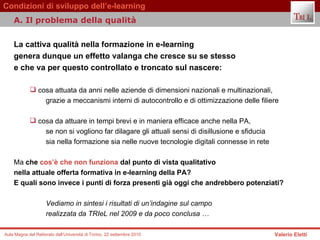 La cattiva qualità nella formazione in e-learning  genera dunque un effetto valanga che cresce su se stesso  e che va per questo controllato e troncato sul nascere:  cosa attuata da anni nelle aziende di dimensioni nazionali e multinazionali,  grazie a meccanismi interni di autocontrollo e di ottimizzazione delle filiere cosa da attuare in tempi brevi e in maniera efficace anche nella PA,  se non si vogliono far dilagare gli attuali sensi di disillusione e sfiducia  sia nella formazione sia nelle nuove tecnologie digitali connesse in rete Ma  che  cos’è che non funziona  dal punto di vista qualitativo  nella attuale offerta formativa in e-learning della PA?  E quali sono invece i punti di forza presenti già oggi che andrebbero potenziati?   Vediamo in sintesi i risultati di un’indagine sul campo  realizzata da TRIeL nel 2009 e da poco conclusa …  A. Il problema della qualità  