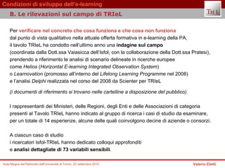 Per  verificare nel concreto che cosa funziona e che cosa non funziona   dal punto di vista qualitativo nella attuale offerta formativa in e-learning della PA,  il tavolo TRIeL ha condotto nell’ultimo anno una  indagine sul campo   (coordinata dalla Dott.ssa Vaiasicca dell’Isfol, con la collaborazione della Dott.ssa Pratesi),  prendendo a riferimento le analisi di scenario delineate in ricerche europee  come  Helios  ( Horizontal E-learning Integrated Observation System )  o  Learnovation  (promosso all’interno del  Lifelong Learning Programme  nel 2008)  e l’analisi  Delphi  realizzata nel corso del 2008 da Scienter per TRIeL (i documenti di riferimento si trovano nelle cartelline a disposizione del pubblico).   I rappresentanti dei Ministeri, delle Regioni, degli Enti e delle Associazioni di categoria  presenti al Tavolo TRIeL hanno indicato al gruppo di ricerca i casi di studio da esaminare,  per un totale di 14 esperienze, alcune delle quali coinvolgono decine di aziende o consorzi.  A ciascun caso di studio  i ricercatori Isfol-TRIeL hanno dedicato colloqui approfonditi  e  analisi dettagliate di 73 variabili sensibili .  B. Le rilevazioni sul campo di TRIeL  