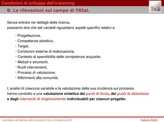 Senza entrare nei dettagli della ricerca,  possiamo dire che tali variabili riguardano aspetti specifici relativi a: Progettazione,  Competenze obiettivo,  Target,  Condizioni esterne di realizzazione,  Contesto di spendibilità delle competenze acquisite,  Metodi e strumenti,  Ruoli intervenienti,  Processi di valutazione,  Riferimenti alla comunità,  L’analisi di ciascuna variabile e la valutazione della sua incidenza sul processo  hanno condotto a una  valutazione sintetica dei  punti di forza , dei  punti di debolezza   e degli  interventi di miglioramento  individuabili per ciascun progetto .  B. Le rilevazioni sul campo di TRIeL  