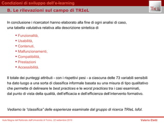 In conclusione i ricercatori hanno elaborato alla fine di ogni analisi di caso,  una tabella valutativa relativa alla descrizione sintetica di  Funzionalità,  Usabilità,  Contenuti,  Malfunzionamenti,  Compatibilità,  Prestazioni  Accessibilità.   Il totale dei punteggi attributi - con i rispettivi pesi - a ciascuna delle 73 variabili sensibili ha dato luogo a una sorta di classifica informale basata su una misura di tipo qualitativo  che permette di delineare le  best practices  e le  worst practices  tra i casi esaminati,  dal punto di vista della qualità, dell’efficacia e dell’efficienza dell’intervento formativo.  Vediamo la “classifica” delle esperienze esaminate dal gruppo di ricerca TRIeL Isfol.   B. Le rilevazioni sul campo di TRIeL  