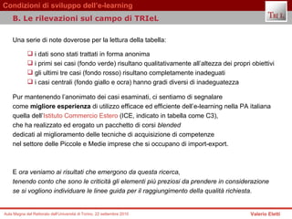 Una serie di note doverose per la lettura della tabella:  i dati sono stati trattati in forma anonima  i primi sei casi (fondo verde) risultano qualitativamente all’altezza dei propri obiettivi  gli ultimi tre casi (fondo rosso) risultano completamente inadeguati  i casi centrali (fondo giallo e ocra) hanno gradi diversi di inadeguatezza  Pur mantenendo l’anonimato dei casi esaminati, ci sentiamo di segnalare  come  migliore esperienza  di utilizzo efficace ed efficiente dell’e-learning nella PA italiana  quella dell’ Istituto Commercio Estero  (ICE, indicato in tabella come C3),  che ha realizzato ed erogato un pacchetto di corsi  blended  dedicati al miglioramento delle tecniche di acquisizione di competenze  nel settore delle Piccole e Medie imprese che si occupano di import-export.  E  ora veniamo ai risultati che emergono da questa ricerca,  tenendo conto che sono le criticità gli elementi più preziosi da prendere in considerazione  se si vogliono individuare le linee guida per il raggiungimento della qualità richiesta.  B. Le rilevazioni sul campo di TRIeL  