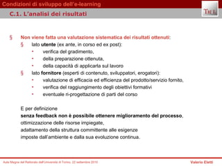 Non viene fatta una valutazione sistematica dei risultati ottenuti :   lato  utente  (ex ante, in corso ed ex post):  verifica del gradimento,  della preparazione ottenuta,  della capacità di applicarla sul lavoro lato  fornitore  (esperti di contenuto, sviluppatori, erogatori):  valutazione di efficacia ed efficienza del prodotto/servizio fornito,  verifica del raggiungimento degli obiettivi formativi eventuale ri-progettazione di parti del corso E per definizione  senza feedback non è possibile ottenere miglioramento del processo ,  ottimizzazione delle risorse impiegate,  adattamento della struttura committente alle esigenze  imposte dall’ambiente e dalla sua evoluzione continua.  C.1. L’analisi dei risultati 