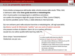 Come diretta conseguenza dell’analisi delle criticità emerse dallo studio TRIeL Isfol,  si delineano delle nette  linee guida tecniche e metodologiche  che in buona parte si sovrappongono o addirittura coincidono  con quelle che emergono dagli altri gruppi di lavoro di TRIeL (come il Delphi),  da ricerche parallele (come Fortic), e dalla letteratura internazionale.  Qui non entriamo però nelle soluzioni tecniche e metodologiche, utili agli specialisti,  ma  diamo i punti di riferimento “politici” per una serie di azioni concrete   che possano evitare al cittadino i danni (di cui si parlava all’inizio)  causati da una cattiva qualità dell’e-learning nella PA.  Sono cinque “raccomandazioni”. Vediamole una per una…   C.2. Le proposte operative  La cattiva qualità dell’e-learning nella PA  provoca un  doppio danno per il cittadino   che vede minate l’efficienza e l’efficacia di una PA  percepita come incapace di rinnovarsi  e diffidente a tutti i livelli verso le nuove tecnologie  e quindi verso l’innovazione indotta dovunque,  nel privato e all’estero,  dalle potenzialità dell’interconnessione in rete. 