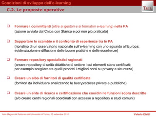 Formare i committenti  (oltre ai gestori e ai formatori e-learning)  nella PA (azione avviata dal Cnipa con Stanca e poi non più praticata) Supportare lo scambio e il confronto di esperienze tra le PA  (ripristino di un osservatorio nazionale sull’e-learning con uno sguardo all’Europa; evidenziazione e diffusione delle buone pratiche e delle eccellenze) Formare repository specialistici ragionati  (creare repository di unità didattiche di settore i cui elementi siano certificati;  per esempio scegliere tra quelli prodotti i migliori corsi su privacy e sicurezza) Creare un albo di fornitori di qualità certificata  (fornitori da individuare analizzando le  best practices  private e pubbliche) Creare un ente di ricerca e certificazione che coordini le funzioni sopra descritte (e/o creare centri regionali coordinati con accesso a repository e studi comuni) C.2. Le proposte operative  