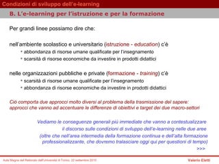 Per grandi linee possiamo dire che:  nell’ambiente scolastico e universitario ( istruzione -  education ) c’è abbondanza di risorse umane qualificate per l’insegnamento  scarsità di risorse economiche da investire in prodotti didattici  nelle organizzazioni pubbliche e private ( formazione -  training ) c’è scarsità di risorse umane qualificate per l’insegnamento abbondanza di risorse economiche da investire in prodotti didattici  Ciò comporta due approcci molto diversi al problema della trasmissione del sapere: approcci che vanno ad accentuare le differenze di obiettivi e target dei due macro-settori Vediamo le conseguenze generali più immediate che vanno a contestualizzare  il discorso sulle condizioni di sviluppo dell’e-learning nelle due aree  (oltre che nell’area intermedia della formazione continua e dell’alta formazione professionalizzante, che dovremo tralasciare oggi qui per questioni di tempo) >>>  B.  L’e-learning per l’istruzione e per la formazione   