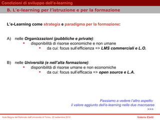 L’e-Learning come   strategia   e   paradigma per la formazione :  A) nelle  Organizzazioni (pubbliche e private) :  disponibilità di risorse economiche e non umane  da cui: focus sull’efficienza =>  LMS commerciali e L.O.   B) nelle  Università (e nell’alta formazione) :  disponibilità di risorse umane e non economiche da cui: focus sull’efficacia =>  open source e L.A.   Passiamo a vedere l’altro aspetto:  il valore aggiunto dell’e-learning nelle due macroaree >>>  B.  L’e-learning per l’istruzione e per la formazione   