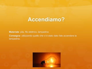 Accendiamo?
Materiale: pila, filo elettrico, lampadina
Consegna: utilizzando quello che vi è stato dato fate accendere la
lampadina.
 