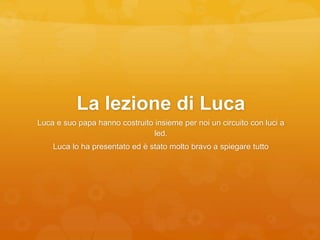 La lezione di Luca
Luca e suo papa hanno costruito insieme per noi un circuito con luci a
led.
Luca lo ha presentato ed è stato molto bravo a spiegare tutto
 