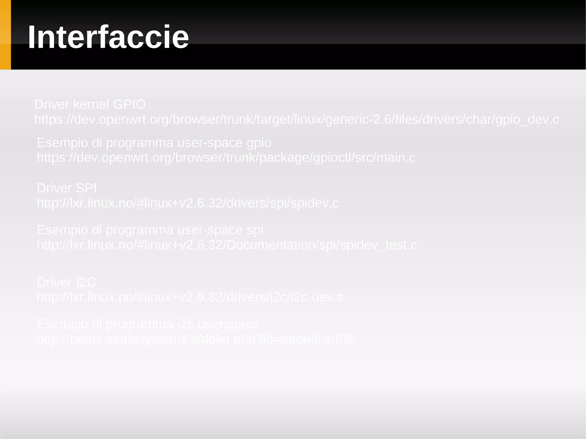 Interfaccie
Driver kernel GPIO
https://dev.openwrt.org/browser/trunk/target/linux/generic-2.6/files/drivers/char/gpio_dev.c
Esempio di programma user-space gpio
https://dev.openwrt.org/browser/trunk/package/gpioctl/src/main.c

Driver SPI
http://lxr.linux.no/#linux+v2.6.32/drivers/spi/spidev.c

Esempio di programma user-space spi
http://lxr.linux.no/#linux+v2.6.32/Documentation/spi/spidev_test.c

Driver I2C
http://lxr.linux.no/#linux+v2.6.32/drivers/i2c/i2c-dev.c

Esempio di programma i2c userspace
http://netus.acmesystems.it/doku.php?id=tutorial:srf02
 