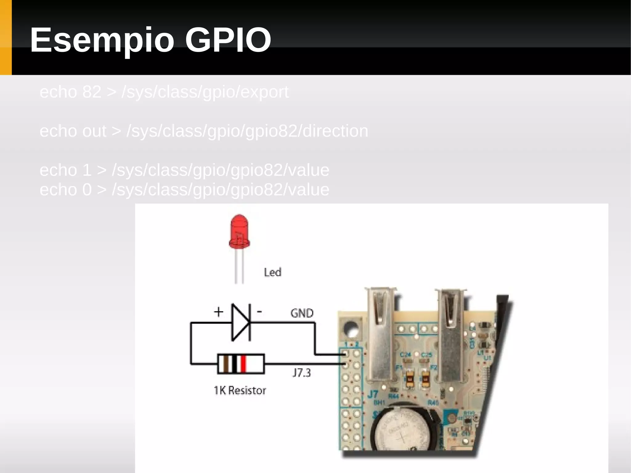 Esempio GPIO
echo 82 > /sys/class/gpio/export

echo out > /sys/class/gpio/gpio82/direction

echo 1 > /sys/class/gpio/gpio82/value
echo 0 > /sys/class/gpio/gpio82/value
 