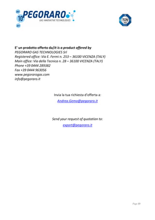 Page 13
E’ un prodotto offerto da/It is a product offered by
PEGORARO GAS TECHNOLOGIES Srl
Registered office: Via E. Fermi n. 253 – 36100 VICENZA (TALY)
Main office: Via della Tecnica n. 28 – 36100 VICENZA (TALY)
Phone +39 0444 289382
Fax +39 0444 963056
www.pegorarogas.com
info@pegoraro.it
Invia la tua richiesta d’offerta a:
Andrea.Gemo@pegoraro.it
Send your request of quotation to:
export@pegoraro.it