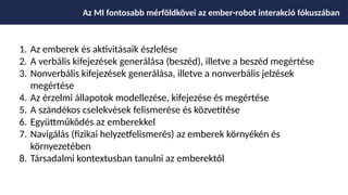 1. Az emberek és aktivitásaik észlelése
2. A verbális kifejezések generálása (beszéd), illetve a beszéd megértése
3. Nonverbális kifejezések generálása, illetve a nonverbális jelzések
megértése
4. Az érzelmi állapotok modellezése, kifejezése és megértése
5. A szándékos cselekvések felismerése és közvetítése
6. Együttműködés az emberekkel
7. Navigálás (fizikai helyzetfelismerés) az emberek környékén és
környezetében
8. Társadalmi kontextusban tanulni az emberektől
Az MI fontosabb mérföldkövei az ember-robot interakció fókuszában
 