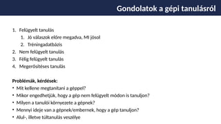 1. Felügyelt tanulás
1. Jó válaszok előre megadva, MI jósol
2. Tréningadatbázis
2. Nem felügyelt tanulás
3. Félig felügyelt tanulás
4. Megerősítéses tanulás
Problémák, kérdések:
• Mit kellene megtanítani a géppel?
• Mikor engedhetjük, hogy a gép nem felügyelt módon is tanuljon?
• Milyen a tanulói környezete a gépnek?
• Mennyi ideje van a gépnek/embernek, hogy a gép tanuljon?
• Alul-, illetve túltanulás veszélye
Gondolatok a gépi tanulásról
 