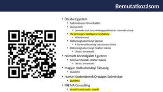 Bemutatkozásom
• Óbudai Egyetem
• Tudományos főmunkatárs
• Szakvezető
• Domotika szak, Létesítménygazdálkodó és -üzemeltető szak
• Mesterséges Intelligencia Műhely
• Műhelyvezető
• Biztonságtudományi Szemle
• A Szerkesztőbizottság tudományos titkára
• Biztonságtudományi Doktori Iskola
• Oktató, témavezető
• Nemzeti Közszolgálati Egyetem
• Katonai Műszaki Doktori Iskola
• Oktató, témavezető
• Magyar Hadtudományi Társaság
• Szakértő
• Humán Szakemberek Országos Szövetsége
• Szakértő
• PREMA Consulting
• Vezető tanácsadó, coach
 